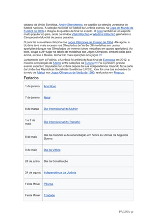 PÁGINA 32
colapso da União Soviética, Andriy Shevchenko, ex-capitão da seleção ucraniana de
futebol nacional. A seleção nacional de futebol da Ucrânia estreou na Copa do Mundo de
Futebol de 2006 e chegou às quartas de final no evento. O boxe também é um esporte
muito popular no país, onde os irmãos Vitali Klitschkó e Wladímir Klitschkó ganharam o
Campeonato Mundial de pesos pesados.
O país fez sua estreia olímpica nos Jogos Olímpicos de Inverno de 1994. Até agora, a
Ucrânia teve mais sucesso nas Olimpíadas de Verão (96 medalhas em quatro
aparições) do que nas Olimpíadas de Inverno (cinco medalhas em quatro aparições). Ao
todo, ocupa o 25º lugar na tabela de medalhas dos Jogos Olímpicos, embora cada país
acima, exceto a Rússia, tenha tido mais aparições nos jogos.[201]
Juntamente com a Polônia, a Ucrânia foi anfitriã da fase final da Eurocopa em 2012, a
máxima competição de futebol entre seleções da Europa.[202]
Foi o primeiro grande
evento esportivo disputado na Ucrânia depois da sua independência. Quando fazia parte
da União das Repúblicas Socialistas Soviéticas (URSS), Kiev foi uma das subsedes do
torneio de futebol nos Jogos Olímpicos de Verão de 1980, realizados em Moscou.
Feriados
1 de janeiro Ano Novo
7 de janeiro Natal
8 de março Dia Internacional da Mulher
1 e 2 de
maio
Dia Internacional do Trabalho
8 de maio
Dia da memória e da reconciliação em honra às vítimas da Segunda
Guerra
9 de maio Dia da Vitória
28 de junho Dia da Constituição
24 de agosto Independência da Ucrânia
Festa Móvel Páscoa
Festa Móvel Trindade
 