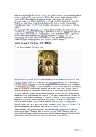 PÁGINA 3
A partir do século VI a.C., colônias gregas, romanas e bizantinas foram estabelecidas na
costa nordeste do Mar Negro, como em Olbia e Quersoneso, que prosperaram até o
século VI d.C. Os godos permaneceram na área, mas ficaram sob o domínio
dos hunos a partir da década de 370. No século VII, o território que hoje é o leste da
Ucrânia era o centro da Antiga Grande Bulgária. No final do século, a maioria das
tribos búlgaras migrou em diferentes direções, e os cazares tomaram grande parte da
região.[22]
Nos séculos V e VI, o povo antas vivia na área da atual Ucrânia. Os antas eram os
ancestrais dos ucranianos. As migrações da Ucrânia através dos Balcãs estabeleceram
muitas nações eslavas do sul. As migrações do norte, chegando quase ao lago Ilmen,
levaram ao surgimento dos grupos eslavos ancestrais dos russos. Após um
ataque ávaro em 602 e o colapso da União dos Antas, a maioria desses povos
sobreviveu como tribos separadas até o início do segundo milênio.[23]
Idade de ouro em Kiev (800–1100)
Ver artigo principal: Rússia de Kiev
O batismo do grão-príncipe Vladimir em 988 levou à adoção do cristianismo na Rússia de Kiev.
A Rússia de Kiev foi fundada no território dos poloneses orientais, que viviam entre os
rios Ros, Rosava e Dnieper. Ao estudar a linguística das crônicas russas, o historiador
russo Boris Rybakov chegou à conclusão de que a união de clãs poloneses da região do
meio do Dnieper se chamava pelo nome de um de seus clãs, "Ros", que se juntou à
união e era conhecido pelo menos desde o século VI muito além do mundo eslavo.[24]
A origem da Rússia de Kiev é ferozmente debatida e existem pelo menos três versões
dependendo das interpretações das crônicas.[25]
Em geral, acredita-se que a Rússia de
Kiev incluía a parte central, ocidental e norte das modernas Ucrânia, Bielorrússia, a faixa
oriental da Polônia e a parte ocidental da atual Rússia. De acordo com a Crônica
Primária, a elite de Kiev consistia inicialmente de varangianos da Escandinávia.[26]
Durante os séculos X e XI, tornou-se o maior e mais poderoso Estado da Europa.[27]
Ele
lançou as bases para a identidade nacional de ucranianos e russos.[28]
Os varangianos mais tarde assimilaram a população eslava e tornaram-se parte da
primeira dinastia da Rússia de Kiev, a dinastia ruríquida.[39] A Rússia de Kiev era
composta por vários principados governados pelos kniazes ruríquidas ("príncipes") inter-
relacionados, que frequentemente lutavam entre si pela posse de Kiev.[29]
 