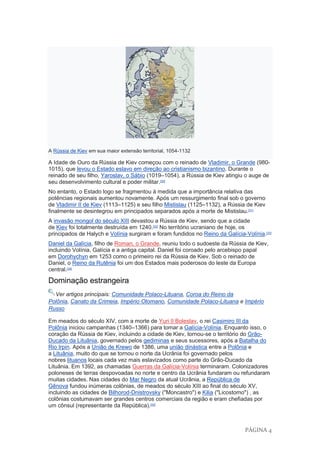 PÁGINA 4
A Rússia de Kiev em sua maior extensão territorial, 1054-1132
A Idade de Ouro da Rússia de Kiev começou com o reinado de Vladimir, o Grande (980-
1015), que levou o Estado eslavo em direção ao cristianismo bizantino. Durante o
reinado de seu filho, Yaroslav, o Sábio (1019–1054), a Rússia de Kiev atingiu o auge de
seu desenvolvimento cultural e poder militar.[30]
No entanto, o Estado logo se fragmentou à medida que a importância relativa das
potências regionais aumentou novamente. Após um ressurgimento final sob o governo
de Vladimir II de Kiev (1113–1125) e seu filho Mistislau (1125–1132), a Rússia de Kiev
finalmente se desintegrou em principados separados após a morte de Mistislau.[31]
A invasão mongol do século XIII devastou a Rússia de Kiev, sendo que a cidade
de Kiev foi totalmente destruída em 1240.[32]
No território ucraniano de hoje, os
principados de Halych e Volínia surgiram e foram fundidos no Reino da Galícia-Volínia.[33]
Daniel da Galícia, filho de Roman, o Grande, reuniu todo o sudoeste da Rússia de Kiev,
incluindo Volínia, Galícia e a antiga capital. Daniel foi coroado pelo arcebispo papal
em Dorohychyn em 1253 como o primeiro rei da Rússia de Kiev. Sob o reinado de
Daniel, o Reino da Rutênia foi um dos Estados mais poderosos do leste da Europa
central.[34]
Dominação estrangeira
Ver artigos principais: Comunidade Polaco-Lituana, Coroa do Reino da
Polônia, Canato da Crimeia, Império Otomano, Comunidade Polaco-Lituana e Império
Russo
Em meados do século XIV, com a morte de Yuri II Boleslav, o rei Casimiro III da
Polônia iniciou campanhas (1340–1366) para tomar a Galícia-Volínia. Enquanto isso, o
coração da Rússia de Kiev, incluindo a cidade de Kiev, tornou-se o território do Grão-
Ducado da Lituânia, governado pelos gediminas e seus sucessores, após a Batalha do
Rio Irpin. Após a União de Krewo de 1386, uma união dinástica entre a Polônia e
a Lituânia, muito do que se tornou o norte da Ucrânia foi governado pelos
nobres lituanos locais cada vez mais eslavizados como parte do Grão-Ducado da
Lituânia. Em 1392, as chamadas Guerras da Galícia-Volínia terminaram. Colonizadores
poloneses de terras despovoadas no norte e centro da Ucrânia fundaram ou refundaram
muitas cidades. Nas cidades do Mar Negro da atual Ucrânia, a República de
Gênova fundou inúmeras colônias, de meados do século XIII ao final do século XV,
incluindo as cidades de Bilhorod-Dnistrovsky ("Moncastro") e Kilia ("Licostomo") , as
colônias costumavam ser grandes centros comerciais da região e eram chefiadas por
um cônsul (representante da República).[35]
 