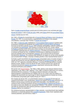 PÁGINA 5
Após a invasão mongol da Rússia, grande parte da Ucrânia passou a ser controlada pelo Grão-
Ducado da Lituânia e, após a União de Lublin (1569), pela Polônia dentro da Comunidade Polaco-
Lituana, ilustrada aqui em 1619.
Em 1430, a Podólia foi incorporada sob a Coroa do Reino da Polônia como Voivodia de
Podole. Em 1441, no sul da Ucrânia, especialmente na Crimeia e nas estepes
circundantes, o príncipe Haci I fundou o Canato da Crimeia.[36]
Em 1569, a União de Lublin estabeleceu a Comunidade Polaco-Lituana e grande parte
do território ucraniano foi transferido da Lituânia para a Coroa do Reino da Polônia,
tornando-se território polonês de jure. Sob a pressão demográfica, cultural e política de
um processo de polonização, que começou no final do século XIV, muitos nobres
da Rutênia polonesa (outro nome para a terra de Rus) se converteram ao catolicismo e
se tornaram indistinguíveis da nobreza polonesa.[37]
Privados de protetores nativos entre
a nobreza da Rússia de Kiev, os plebeus (camponeses e citadinos) começaram a
procurar proteção para os emergentes cossacos, que no século XVII se tornaram
devotamente ortodoxos. Os cossacos não hesitaram em pegar em armas contra aqueles
que consideravam inimigos, incluindo o Estado polonês e seus representantes locais.[38]
Formado a partir do território da Horda Dourada conquistado após a invasão mongol, o
Canato da Crimeia foi uma das potências mais fortes da Europa Oriental até o século
XVIII; em 1571 capturou e devastou Moscou.[39]
As terras fronteiriças sofriam invasões
tártaras anuais. Desde o início do século XVI até o final do século XVII, bandos de
invasores de escravos tártaros da Crimeia[40]
exportaram cerca de dois milhões de
escravos da Rússia e da Ucrânia.[41]
De acordo com Orest Subtelny, "de 1450 a 1586, oitenta e seis ataques tártaros foram
registrados, e de 1600 a 1647, setenta."[42]
Em 1688, os tártaros capturaram um número
recorde de 60 mil ucranianos.[43]
Os ataques tártaros cobraram um preço alto,
desencorajando o assentamento em regiões mais ao sul, onde o solo era melhor e a
estação de crescimento era mais longa. O último remanescente do Canato da Crimeia
foi finalmente conquistado pelo Império Russo em 1783.[44]
Em meados do século XVII, um proto-Estado cossaco na Zaporójia foi formado por
cossacos de Dnieper e por camponeses rutenos que fugiram da servidão polonesa.[45]
A
Polônia exerceu pouco controle real sobre essa população, mas descobriu que os
cossacos eram uma força opositora útil aos turcos otomanos e tártaros da Crimeia,[46]
e
às vezes os dois eram aliados em campanhas militares.[47]
No entanto, a contínua e dura
servidão do campesinato pela nobreza polonesa e especialmente a supressão da Igreja
Ortodoxa alienou os cossacos.[46]
Os cossacos buscaram representação no Sejm polonês, o reconhecimento das tradições
ortodoxas e a expansão gradual dos cossacos registrados. Estes foram rejeitados pela
nobreza polonesa, que dominava o Sejm.[48]
 