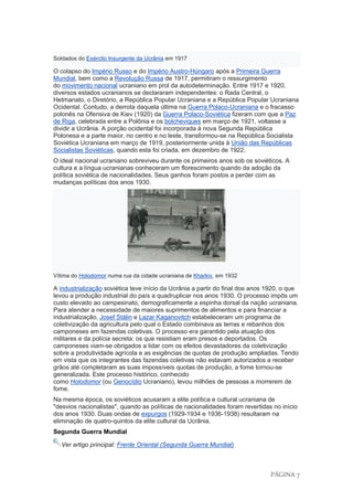 PÁGINA 7
Soldados do Exército Insurgente da Ucrânia em 1917
O colapso do Império Russo e do Império Austro-Húngaro após a Primeira Guerra
Mundial, bem como a Revolução Russa de 1917, permitiram o ressurgimento
do movimento nacional ucraniano em prol da autodeterminação. Entre 1917 e 1920,
diversos estados ucranianos se declararam independentes: o Rada Central, o
Hetmanato, o Diretório, a República Popular Ucraniana e a República Popular Ucraniana
Ocidental. Contudo, a derrota daquela última na Guerra Polaco-Ucraniana e o fracasso
polonês na Ofensiva de Kiev (1920) da Guerra Polaco-Soviética fizeram com que a Paz
de Riga, celebrada entre a Polônia e os bolcheviques em março de 1921, voltasse a
dividir a Ucrânia. A porção ocidental foi incorporada à nova Segunda República
Polonesa e a parte maior, no centro e no leste, transformou-se na República Socialista
Soviética Ucraniana em março de 1919, posteriormente unida à União das Repúblicas
Socialistas Soviéticas, quando esta foi criada, em dezembro de 1922.
O ideal nacional ucraniano sobreviveu durante os primeiros anos sob os soviéticos. A
cultura e a língua ucranianas conheceram um florescimento quando da adoção da
política soviética de nacionalidades. Seus ganhos foram postos a perder com as
mudanças políticas dos anos 1930.
Vítima do Holodomor numa rua da cidade ucraniana de Kharkiv, em 1932
A industrialização soviética teve início da Ucrânia a partir do final dos anos 1920, o que
levou a produção industrial do país a quadruplicar nos anos 1930. O processo impôs um
custo elevado ao campesinato, demograficamente a espinha dorsal da nação ucraniana.
Para atender a necessidade de maiores suprimentos de alimentos e para financiar a
industrialização, Josef Stálin e Lazar Kaganovitch estabeleceram um programa de
coletivização da agricultura pelo qual o Estado combinava as terras e rebanhos dos
camponeses em fazendas coletivas. O processo era garantido pela atuação dos
militares e da polícia secreta: os que resistiam eram presos e deportados. Os
camponeses viam-se obrigados a lidar com os efeitos devastadores da coletivização
sobre a produtividade agrícola e as exigências de quotas de produção ampliadas. Tendo
em vista que os integrantes das fazendas coletivas não estavam autorizados a receber
grãos até completaram as suas impossíveis quotas de produção, a fome tornou-se
generalizada. Este processo histórico, conhecido
como Holodomor (ou Genocídio Ucraniano), levou milhões de pessoas a morrerem de
fome.
Na mesma época, os soviéticos acusaram a elite política e cultural ucraniana de
"desvios nacionalistas", quando as políticas de nacionalidades foram revertidas no início
dos anos 1930. Duas ondas de expurgos (1929-1934 e 1936-1938) resultaram na
eliminação de quatro-quintos da elite cultural da Ucrânia.
Segunda Guerra Mundial
Ver artigo principal: Frente Oriental (Segunda Guerra Mundial)
 