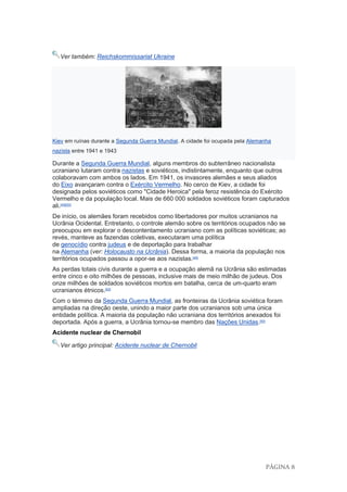 PÁGINA 8
Ver também: Reichskommissariat Ukraine
Kiev em ruínas durante a Segunda Guerra Mundial. A cidade foi ocupada pela Alemanha
nazista entre 1941 e 1943
Durante a Segunda Guerra Mundial, alguns membros do subterrâneo nacionalista
ucraniano lutaram contra nazistas e soviéticos, indistintamente, enquanto que outros
colaboravam com ambos os lados. Em 1941, os invasores alemães e seus aliados
do Eixo avançaram contra o Exército Vermelho. No cerco de Kiev, a cidade foi
designada pelos soviéticos como "Cidade Heroica" pela feroz resistência do Exército
Vermelho e da população local. Mais de 660 000 soldados soviéticos foram capturados
ali.[49][50]
De início, os alemães foram recebidos como libertadores por muitos ucranianos na
Ucrânia Ocidental. Entretanto, o controle alemão sobre os territórios ocupados não se
preocupou em explorar o descontentamento ucraniano com as políticas soviéticas; ao
revés, manteve as fazendas coletivas, executaram uma política
de genocídio contra judeus e de deportação para trabalhar
na Alemanha (ver: Holocausto na Ucrânia). Dessa forma, a maioria da população nos
territórios ocupados passou a opor-se aos nazistas.[49]
As perdas totais civis durante a guerra e a ocupação alemã na Ucrânia são estimadas
entre cinco e oito milhões de pessoas, inclusive mais de meio milhão de judeus. Dos
onze milhões de soldados soviéticos mortos em batalha, cerca de um-quarto eram
ucranianos étnicos.[50]
Com o término da Segunda Guerra Mundial, as fronteiras da Ucrânia soviética foram
ampliadas na direção oeste, unindo a maior parte dos ucranianos sob uma única
entidade política. A maioria da população não ucraniana dos territórios anexados foi
deportada. Após a guerra, a Ucrânia tornou-se membro das Nações Unidas.[50]
Acidente nuclear de Chernobil
Ver artigo principal: Acidente nuclear de Chernobil
 