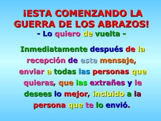 ¡ESTA COMENZANDO LA GUERRA DE LOS ABRAZOS!   - Lo   quiero   de   vuelta   -   Inmediatamente   después   de   la   recepción   de   este   mensaje,   enviar   a   todas   las   personas   que   quieras ,  que   las   extrañes   y   le   desees   lo   mejor ,  incluido   a   la   persona   que   te   lo   envió .   
