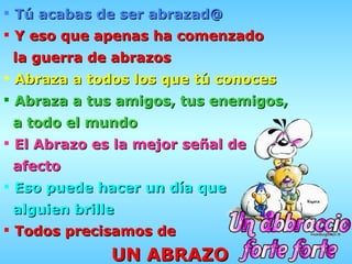 Tú acabas de ser abrazad@   Y eso que apenas ha comenzado la guerra de abrazos Abraza a todos los que tú conoces Abraza a tus amigos, tus enemigos, a todo el mundo El Abrazo es la mejor señal de  afecto Eso puede hacer un día que alguien brille Todos precisamos de UN ABRAZO 