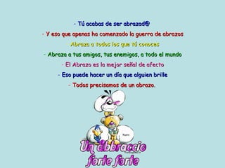 Tú acabas de ser abrazad@   Y eso que apenas ha comenzado la guerra de abrazos Abraza a todos los que tú conoces Abraza a tus amigos, tus enemigos, a todo el mundo El Abrazo es la mejor señal de afecto Eso puede hacer un día que alguien brille Todos precisamos de un abrazo.   