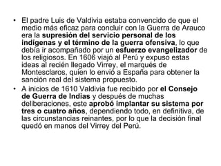 El padre Luis de Valdivia estaba convencido de que el medio más eficaz para concluir con la Guerra de Arauco era la  supresión del servicio personal de los indígenas y el término de la guerra ofensiva , lo que debía ir acompañado por un  esfuerzo evangelizador  de los religiosos. En 1606 viajó al Perú y expuso estas ideas al recién llegado Virrey, el marqués de Montesclaros, quien lo envió a España para obtener la sanción real del sistema propuesto.  A inicios de 1610 Valdivia fue recibido por  el Consejo de Guerra de Indias  y después de muchas deliberaciones, este  aprobó implantar su sistema por tres o cuatro años , dependiendo todo, en definitiva, de las circunstancias reinantes, por lo que la decisión final quedó en manos del Virrey del Perú.  