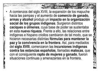 A comienzos del siglo XVIII, la expansión de los mapuche hacia las pampas y el aumento de  comercio de ganado, armas y alcohol  produjo un  impacto en la organización social de los grupos indígenas . Surgieron distintos  caciques o úlmenes , cuya base de poder se sustentaba en esta  nueva riqueza . Frente a ello, las relaciones entre indígenas e hispano criollos cambiaron de tal modo, que se hicieron necesarias distintas  fórmulas para mantener la paz y la convivencia en la frontera . Así, para mediados del  siglo XVIII , comenzaron las  incursiones indígenas contra las estancias españolas , llamadas  malocas , que con el consiguiente  rapto de mujeres y ganado , fueron situaciones continuas y amenazantes en la frontera.  