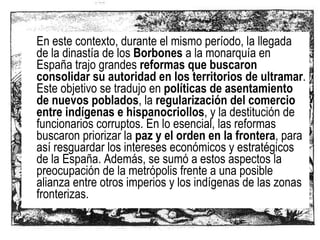 En este contexto, durante el mismo período, la llegada de la dinastía de los  Borbones  a la monarquía en España trajo grandes  reformas que buscaron consolidar su autoridad en los territorios de ultramar . Este objetivo se tradujo en  políticas de asentamiento de nuevos poblados , la  regularización del comercio entre indígenas e hispanocriollos , y la destitución de funcionarios corruptos. En lo esencial, las reformas buscaron priorizar la  paz y el orden en la frontera , para así resguardar los intereses económicos y estratégicos de la España. Además, se sumó a estos aspectos la preocupación de la metrópolis frente a una posible alianza entre otros imperios y los indígenas de las zonas fronterizas.  