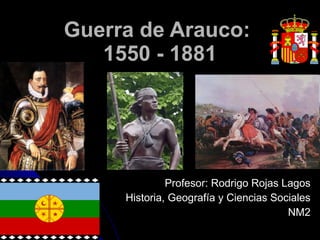 Guerra de Arauco:  1550 - 1881 Profesor: Rodrigo Rojas Lagos Historia, Geografía y Ciencias Sociales NM2 