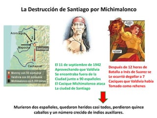 El 11 de septiembre de 1942
Aprovechando que Valdivia
Se encontraba fuera de la
Ciudad junto a 90 españoles
El Cacique Michimalonco ataca
La ciudad de Santiago
La Destrucción de Santiago por Michimalonco
Después de 12 horas de
Batalla a Inés de Suarez se
Le ocurrió degollar a 7
Caciques que Valdivia había
Tomado como rehenes
Murieron dos españoles, quedaron heridos casi todos, perdieron quince
caballos y un número crecido de indios auxiliares.
 
