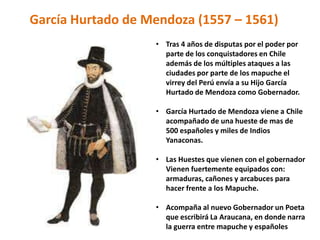 • Tras 4 años de disputas por el poder por
parte de los conquistadores en Chile
además de los múltiples ataques a las
ciudades por parte de los mapuche el
virrey del Perú envía a su Hijo García
Hurtado de Mendoza como Gobernador.
• García Hurtado de Mendoza viene a Chile
acompañado de una hueste de mas de
500 españoles y miles de Indios
Yanaconas.
• Las Huestes que vienen con el gobernador
Vienen fuertemente equipados con:
armaduras, cañones y arcabuces para
hacer frente a los Mapuche.
• Acompaña al nuevo Gobernador un Poeta
que escribirá La Araucana, en donde narra
la guerra entre mapuche y españoles
García Hurtado de Mendoza (1557 – 1561)
 