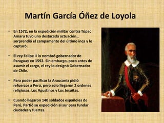 Martín García Óñez de Loyola
• En 1572, en la expedición militar contra Túpac
Amaru tuvo una destacada actuación.,
sorprendió el campamento del último inca y lo
capturó.
• El rey Felipe II lo nombró gobernador de
Paraguay en 1592. Sin embargo, poco antes de
asumir el cargo, el rey lo designó Gobernador
de Chile.
• Para poder pacificar la Araucanía pidió
refuerzos a Perú, pero solo llegaron 2 ordenes
religiosas: Los Agustinos y Los Jesuitas.
• Cuando llegaron 140 soldados españoles de
Perú, Partió su expedición al sur para fundar
ciudades y fuertes.
 