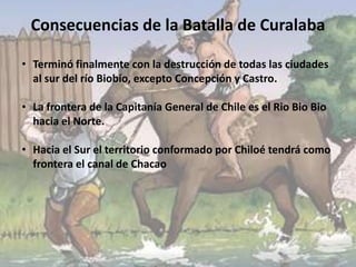 Consecuencias de la Batalla de Curalaba
• Terminó finalmente con la destrucción de todas las ciudades
al sur del río Biobío, excepto Concepción y Castro.
• La frontera de la Capitanía General de Chile es el Rio Bio Bio
hacia el Norte.
• Hacia el Sur el territorio conformado por Chiloé tendrá como
frontera el canal de Chacao
 