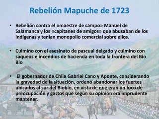 Rebelión Mapuche de 1723
• Rebelión contra el «maestre de campo» Manuel de
Salamanca y los «capitanes de amigos» que abusaban de los
indígenas y tenían monopolio comercial sobre ellos.
• Culmino con el asesinato de pascual delgado y culmino con
saqueos e incendios de hacienda en toda la frontera del Bio
Bio
• El gobernador de Chile Gabriel Cano y Aponte, considerando
la gravedad de la situación, ordenó abandonar los fuertes
ubicados al sur del Biobío, en vista de que eran un foco de
preocupación y gastos que según su opinión era imprudente
mantener.
 
