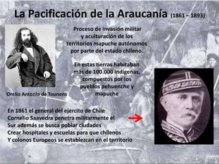 La Pacificación de la Araucanía (1861 – 1893)
Proceso de invasión militar
y aculturación de los
territorios mapuche autónomos
por parte del estado chileno.
En estas tierras habitaban
más de 100.000 indígenas,
compuestos por los
pueblos pehuenche y
mapuche
En 1861 el general del ejercito de Chile
Cornelio Saavedra penetra militarmente el
Sur además se busca poblar ciudades
Crear hospitales y escuelas para que chilenos
Y colonos Europeos se establezcan en el territorio
Orelio Antonio de Tounens
 