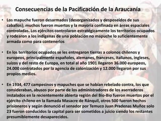 Consecuencias de la Pacificación de la Araucanía
• Los mapuche fueron desarmados (desorganizados y desposeídos de sus
caballos); muchos fueron muertos y la mayoría confinada en áreas espaciales
controladas. Los ejércitos controlaron estratégicamente los territorios ocupados
y rodearon a los indígenas de una población no mapuche lo suficientemente
armada como para contenerlos
• En los territorios ocupados se les entregaron tierras a colonos chilenos y
europeos, principalmente españoles, alemanes, franceses, italianos, ingleses,
suizos y del resto de Europa, en total al año 1901 llegaron 36.000 europeos,
24.000 contratados por la agencia de colonización y 12.000 llegaron por sus
propios medios.
• En 1934, 477 campesinos y mapuches que se habían rebelado contra, los que
consideraban, abusos por parte de los administradores de los aserraderos
instalados en la recientemente abierta región del Bio-Bio fueron muertos por el
ejército chileno en la llamada Masacre de Ránquil, otros 500 fueron hechos
prisioneros y según denunció el senador por Temuco Juan Pradenas Muñoz solo
23 fueron conducidos la capital para ser sometidos a juicio siendo los restantes
presumiblemente desaparecidos.
 