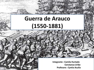 Guerra de Arauco
(1518-1881)
Integrantes : Camila Hurtado
Constanza Uribe
Guerra de Arauco
(1550-1881)
Integrante : Camila Hurtado
Constanza Uribe
Profesora : Cyntia Acuña
 