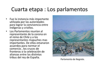 Cuarta etapa : Los parlamentos
• Fue la instancia más importante
utilizada por las autoridades
para lograr la convivencia entre
indígenas y criollos.
• Los Parlamentos reunían al
representante de la corona en
el reino de Chile y a los
representantes mapuches mas
importantes. De ellos emanaron
acuerdos para normar el
comercio , los cruces de
fronteras o la celebración de
alianzas entre las distintas
tribus del rey de España.
Parlamento de Negrete.
 