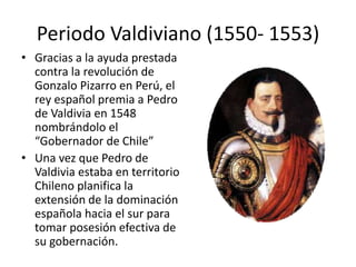 Periodo Valdiviano (1550- 1553)
• Gracias a la ayuda prestada
contra la revolución de
Gonzalo Pizarro en Perú, el
rey español premia a Pedro
de Valdivia en 1548
nombrándolo el
“Gobernador de Chile”
• Una vez que Pedro de
Valdivia estaba en territorio
Chileno planifica la
extensión de la dominación
española hacia el sur para
tomar posesión efectiva de
su gobernación.
 