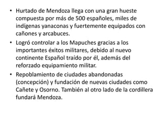 • Hurtado de Mendoza llega con una gran hueste
compuesta por más de 500 españoles, miles de
indígenas yanaconas y fuertemente equipados con
cañones y arcabuces.
• Logró controlar a los Mapuches gracias a los
importantes éxitos militares, debido al nuevo
continente Español traído por él, además del
reforzado equipamiento militar.
• Repoblamiento de ciudades abandonadas
(concepción) y fundación de nuevas ciudades como
Cañete y Osorno. También al otro lado de la cordillera
fundará Mendoza.
 