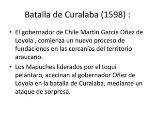 Batalla de Curalaba (1598) :
• El gobernador de Chile Martin García Oñez de
Loyola , comienza un nuevo proceso de
fundaciones en las cercanías del territorio
araucano.
• Los Mapuches liderados por el toqui
pelantaro, acecinan al gobernador Oñez de
Loyola en la batalla de Curalaba, mediante un
ataque de sorpresa.
 