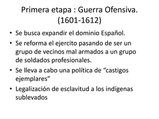 Primera etapa : Guerra Ofensiva.
(1601-1612)
• Se busca expandir el dominio Español.
• Se reforma el ejercito pasando de ser un
grupo de vecinos mal armados a un grupo
de soldados profesionales.
• Se lleva a cabo una política de “castigos
ejemplares”
• Legalización de esclavitud a los indígenas
sublevados
 
