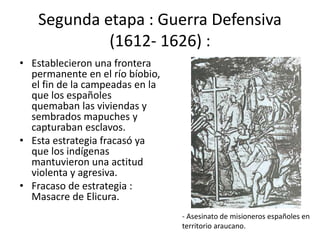 Segunda etapa : Guerra Defensiva
(1612- 1626) :
• Establecieron una frontera
permanente en el río bíobio,
el fin de la campeadas en la
que los españoles
quemaban las viviendas y
sembrados mapuches y
capturaban esclavos.
• Esta estrategia fracasó ya
que los indígenas
mantuvieron una actitud
violenta y agresiva.
• Fracaso de estrategia :
Masacre de Elicura.
- Asesinato de misioneros españoles en
territorio araucano.
 
