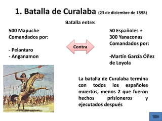 1. Batalla de Curalaba (23 de diciembre de 1598)
500 Mapuche
Comandados por:
- Pelantaro
- Anganamon
50 Españoles +
300 Yanaconas
Comandados por:
-Martín García Óñez
de Loyola
Batalla entre:
La batalla de Curalaba termina
con todos los españoles
muertos, menos 2 que fueron
hechos prisioneros y
ejecutados después
 