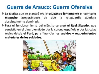  La táctica que se planteó era ir ocupando lentamente el territorio
mapuche asegurándose de que la retaguardia quedara
absolutamente dominada.
 Para el funcionamiento del ejército se creó el Real Situado, que
consistía en el dinero enviado por la corona española o por las cajas
reales desde el Perú, para financiar los sueldos y requerimientos
materiales de los soldados.
Guerra de Arauco: Guerra Ofensiva
 
