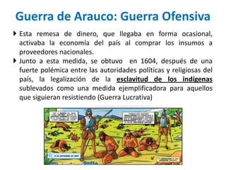Guerra de Arauco: Guerra Ofensiva
 Esta remesa de dinero, que llegaba en forma ocasional,
activaba la economía del país al comprar los insumos a
proveedores nacionales.
 Junto a esta medida, se obtuvo en 1604, después de una
fuerte polémica entre las autoridades políticas y religiosas del
país, la legalización de la esclavitud de los indígenas
sublevados como una medida ejemplificadora para aquellos
que siguieran resistiendo (Guerra Lucrativa)
 