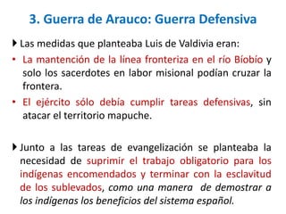  Las medidas que planteaba Luis de Valdivia eran:
• La mantención de la línea fronteriza en el río Bíobío y
solo los sacerdotes en labor misional podían cruzar la
frontera.
• El ejército sólo debía cumplir tareas defensivas, sin
atacar el territorio mapuche.
 Junto a las tareas de evangelización se planteaba la
necesidad de suprimir el trabajo obligatorio para los
indígenas encomendados y terminar con la esclavitud
de los sublevados, como una manera de demostrar a
los indígenas los beneficios del sistema español.
3. Guerra de Arauco: Guerra Defensiva
 