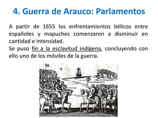 4. Guerra de Arauco: Parlamentos
A partir de 1655 los enfrentamientos bélicos entre
españoles y mapuches comenzaron a disminuir en
cantidad e intensidad.
Se puso fin a la esclavitud indígena, concluyendo con
ello uno de los móviles de la guerra.
 