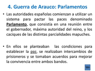 • Las autoridades españolas comienzan a utilizar un
sistema para pactar las paces denominado
Parlamento, que consistía en una reunión entre
el gobernador, máxima autoridad del reino, y los
caciques de las distintas parcialidades mapuches.
• En ellos se planteaban las condiciones para
establecer la paz, se realizaban intercambios de
prisioneros y se tomaban acuerdos para mejorar
la convivencia entre ambos bandos.
4. Guerra de Arauco: Parlamentos
 