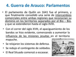 • Con el correr del siglo XVIII, el apaciguamiento de los
bandos se hizo evidente, comenzando a aumentar la
influencia de las misiones jesuitas en el territorio
mapuche.
• Se relajaron los sistemas de defensa.
• Se redujo el contingente de soldados.
• El Real Situado comenzó a escasear.
4. Guerra de Arauco: Parlamentos
• El parlamento de Quilín en 1641 fue el primero, y
que finalmente consolidó una serie de intercambios
comerciales entre ambas regiones que reconocían su
dominio en los territorios separados por el Bío – Bío,
y que se extendieron hasta el siglo XVIII.
 