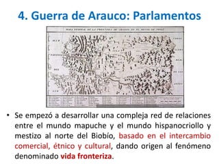 • Se empezó a desarrollar una compleja red de relaciones
entre el mundo mapuche y el mundo hispanocriollo y
mestizo al norte del Biobío, basado en el intercambio
comercial, étnico y cultural, dando origen al fenómeno
denominado vida fronteriza.
4. Guerra de Arauco: Parlamentos
 