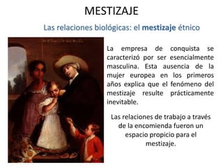Las relaciones biológicas: el mestizaje étnico
Las relaciones de trabajo a través
de la encomienda fueron un
espacio propicio para el
mestizaje.
La empresa de conquista se
caracterizó por ser esencialmente
masculina. Esta ausencia de la
mujer europea en los primeros
años explica que el fenómeno del
mestizaje resulte prácticamente
inevitable.
MESTIZAJE
 