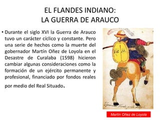 EL FLANDES INDIANO:
LA GUERRA DE ARAUCO
• Durante el siglo XVI la Guerra de Arauco
tuvo un carácter cíclico y constante. Pero
una serie de hechos como la muerte del
gobernador Martín Oñez de Loyola en el
Desastre de Curalaba (1598) hicieron
cambiar algunas consideraciones como la
formación de un ejército permanente y
profesional, financiado por fondos reales
por medio del Real Situado.
Martín Oñez de Loyola
 