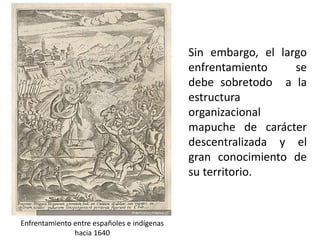 Sin embargo, el largo
enfrentamiento se
debe sobretodo a la
estructura
organizacional
mapuche de carácter
descentralizada y el
gran conocimiento de
su territorio.
Enfrentamiento entre españoles e indígenas
hacia 1640
 