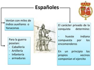 Españoles
Venían con miles de
Indios auxiliares o
Yanaconas
Para la guerra
poseían:
- Caballería
- Artillería
- Infantería
- armaduras
El carácter privado de la
conquista determino:
- hueste indiana
compuesta por los
encomenderos
En un principio los
propios vecinos
componían el ejercito
 