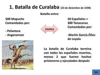 1. Batalla de Curalaba (23 de diciembre de 1598)
500 Mapuche
Comandados por:
- Pelantaro
- Anganamon
50 Españoles +
300 Yanaconas
Comandados por:
-Martín García Óñez
de Loyola
Batalla entre:
La batalla de Curalaba termina
con todos los españoles muertos,
menos 2 que fueron hechos
prisioneros y ejecutados después
 