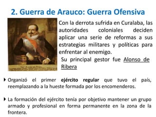 Con la derrota sufrida en Curalaba, las
autoridades coloniales deciden
aplicar una serie de reformas a sus
estrategias militares y políticas para
enfrentar al enemigo.
2. Guerra de Arauco: Guerra Ofensiva
Su principal gestor fue Alonso de
Ribera
 Organizó el primer ejército regular que tuvo el país,
reemplazando a la hueste formada por los encomenderos.
 La formación del ejército tenía por objetivo mantener un grupo
armado y profesional en forma permanente en la zona de la
frontera.
 
