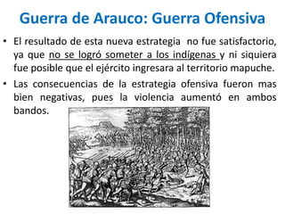 • El resultado de esta nueva estrategia no fue satisfactorio,
ya que no se logró someter a los indígenas y ni siquiera
fue posible que el ejército ingresara al territorio mapuche.
• Las consecuencias de la estrategia ofensiva fueron mas
bien negativas, pues la violencia aumentó en ambos
bandos.
Guerra de Arauco: Guerra Ofensiva
 