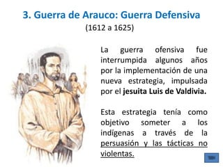 3. Guerra de Arauco: Guerra Defensiva
(1612 a 1625)
La guerra ofensiva fue
interrumpida algunos años
por la implementación de una
nueva estrategia, impulsada
por el jesuita Luis de Valdivia.
Esta estrategia tenía como
objetivo someter a los
indígenas a través de la
persuasión y las tácticas no
violentas.
 