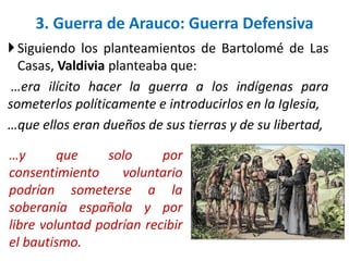 Siguiendo los planteamientos de Bartolomé de Las
Casas, Valdivia planteaba que:
…era ilícito hacer la guerra a los indígenas para
someterlos políticamente e introducirlos en la Iglesia,
…que ellos eran dueños de sus tierras y de su libertad,
3. Guerra de Arauco: Guerra Defensiva
…y que solo por
consentimiento voluntario
podrían someterse a la
soberanía española y por
libre voluntad podrían recibir
el bautismo.
 