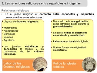 3. Las relaciones religiosas entre españoles e indígenas
• En el plano religioso el contacto entre españoles y mapuches
provocará diferentes relaciones.
Relaciones religiosas
• Llegada de órdenes religiosas:
• Mercedarios
• Franciscanos
• Dominicos
• Jesuitas
• Agustinos
• Los jesuitas estudiaron y
conocieron la lengua y las
costumbres de las culturas
indígenas.
Labor de las
órdenes religiosas
• Desarrollo de la evangelización
como estrategia bélica durante la
guerra defensiva.
• La Iglesia critica el sistema de
encomienda y la esclavitud.
• Labor educacional de la Iglesia.
• Nuevas formas de religiosidad:
sincretismo.
Rol de la Iglesia
católica
 
