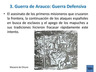 • El asesinato de los primeros misioneros que cruzaron
la frontera, la continuación de los ataques españoles
en busca de esclavos y el apego de los mapuches a
sus tradiciones hicieron fracasar rápidamente este
intento.
3. Guerra de Arauco: Guerra Defensiva
Masacre de Elicura
 