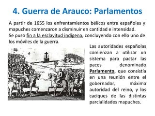 4. Guerra de Arauco: Parlamentos
A partir de 1655 los enfrentamientos bélicos entre españoles y
mapuches comenzaron a disminuir en cantidad e intensidad.
Se puso fin a la esclavitud indígena, concluyendo con ello uno de
los móviles de la guerra.
Las autoridades españolas
comienzan a utilizar un
sistema para pactar las
paces denominado
Parlamento, que consistía
en una reunión entre el
gobernador, máxima
autoridad del reino, y los
caciques de las distintas
parcialidades mapuches.
 