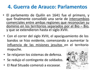 • Con el correr del siglo XVIII, el apaciguamiento de los
bandos se hizo evidente, comenzando a aumentar la
influencia de las misiones jesuitas en el territorio
mapuche.
• Se relajaron los sistemas de defensa.
• Se redujo el contingente de soldados.
• El Real Situado comenzó a escasear.
4. Guerra de Arauco: Parlamentos
• El parlamento de Quilín en 1641 fue el primero, y
que finalmente consolidó una serie de intercambios
comerciales entre ambas regiones que reconocían su
dominio en los territorios separados por el Bío – Bío,
y que se extendieron hasta el siglo XVIII.
 
