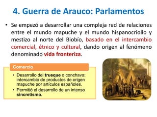 • Se empezó a desarrollar una compleja red de relaciones
entre el mundo mapuche y el mundo hispanocriollo y
mestizo al norte del Biobío, basado en el intercambio
comercial, étnico y cultural, dando origen al fenómeno
denominado vida fronteriza.
4. Guerra de Arauco: Parlamentos
• Desarrollo del trueque o conchavo:
intercambio de productos de origen
mapuche por artículos españoles.
• Permitió el desarrollo de un intenso
sincretismo.
Comercio
 