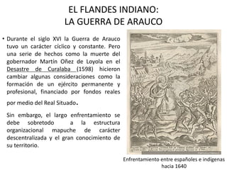 EL FLANDES INDIANO:
LA GUERRA DE ARAUCO
• Durante el siglo XVI la Guerra de Arauco
tuvo un carácter cíclico y constante. Pero
una serie de hechos como la muerte del
gobernador Martín Oñez de Loyola en el
Desastre de Curalaba (1598) hicieron
cambiar algunas consideraciones como la
formación de un ejército permanente y
profesional, financiado por fondos reales
por medio del Real Situado.
Sin embargo, el largo enfrentamiento se
debe sobretodo a la estructura
organizacional mapuche de carácter
descentralizada y el gran conocimiento de
su territorio.
Enfrentamiento entre españoles e indígenas
hacia 1640
 